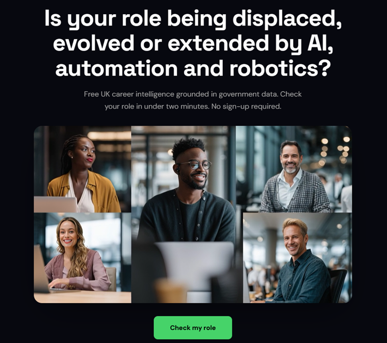 Xtell by Xplorient Homepage where six pople in different pictures are in an office environment and the text above the image says Is your role being displaced, evolved or extended by AI, automation and robotics?
Free UK career intelligence grounded in government data. Check your role in under two minutes. No sign-up required.
The Check my role button is under the images.